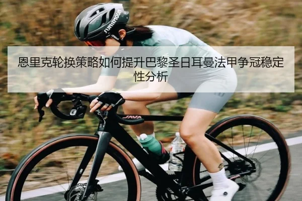 恩里克轮换策略如何提升巴黎圣日耳曼法甲争冠稳定性分析