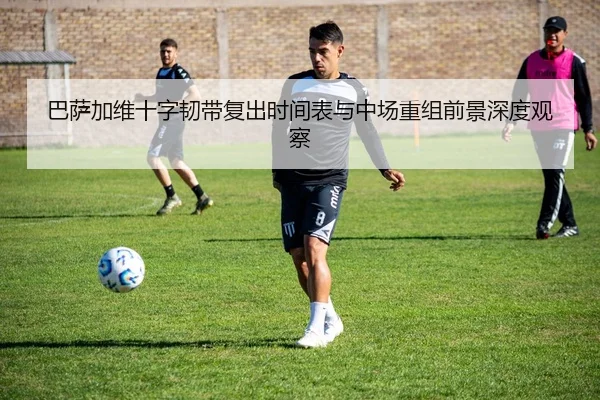 巴萨加维十字韧带复出时间表与中场重组前景深度观察