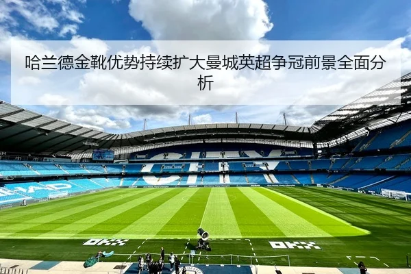 哈兰德金靴优势持续扩大曼城英超争冠前景全面分析