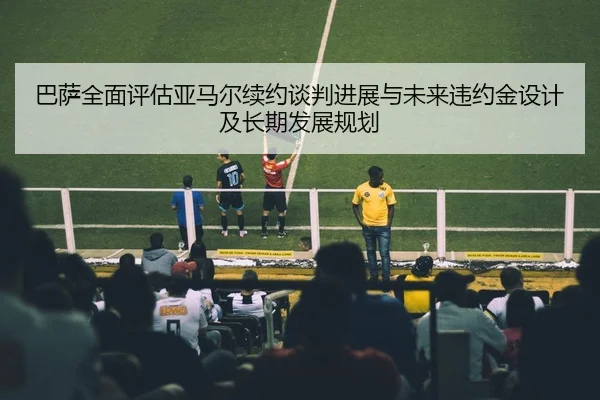 巴萨全面评估亚马尔续约谈判进展与未来违约金设计及长期发展规划 | c7c7·app
