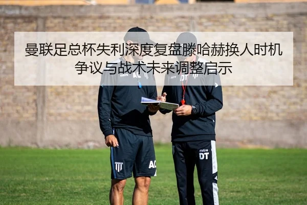 曼联足总杯失利深度复盘滕哈赫换人时机争议与战术未来调整启示