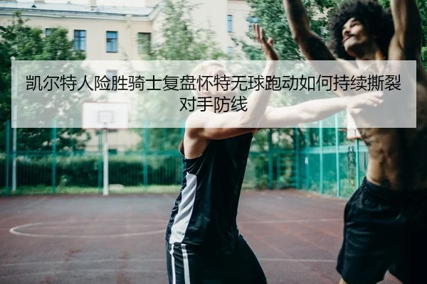 凯尔特人险胜骑士复盘怀特无球跑动如何持续撕裂对手防线 | c7c7·app